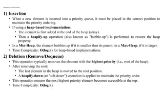 Operations on a Priority Queue
1) Insertion
• When a new element is inserted into a priority queue, it must be placed in the correct position to
maintain the priority ordering.
• If using a heap-based implementation:
• The element is first added at the end of the heap (array).
• Then a heapify-up operation (also known as "bubble-up") is performed to restore the heap
property.
• In a Min-Heap, the element bubbles up if it is smaller than its parent; in a Max-Heap, if it is larger.
• Time Complexity: O(log n) for heap-based implementations.
2) Deletion (Remove/Dequeue)
• This operation typically removes the element with the highest priority (i.e., root of the heap).
• After removing the root:
• The last element in the heap is moved to the root position.
• A heapify-down (or "sift-down") operation is applied to maintain the priority order.
• This operation ensures the next highest priority element becomes accessible at the top.
• Time Complexity: O(log n).
 