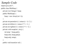 Sample Code
import java.util.*;
public class MinHeap {
private List<Integer> heap;
public MinHeap() {
heap = new ArrayList<>();
}
private int parent(int i) { return (i - 1) / 2; }
private int left(int i) { return 2 * i + 1; }
private int right(int i) { return 2 * i + 2; }
private void swap(int i, int j) {
int temp = heap.get(i);
heap.set(i, heap.get(j));
heap.set(j, temp);
}
public void insert(int val) {
 