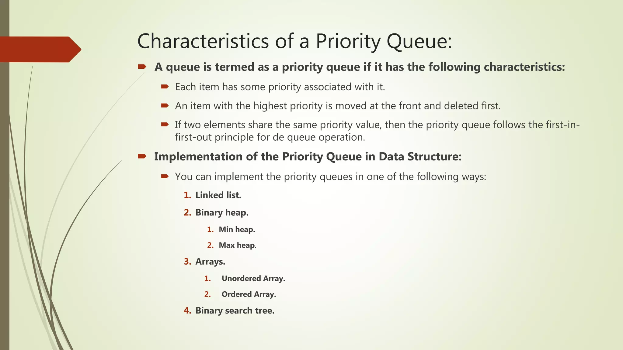 Characteristics of a Priority Queue:
 A queue is termed as a priority queue if it has the following characteristics:
 Each item has some priority associated with it.
 An item with the highest priority is moved at the front and deleted first.
 If two elements share the same priority value, then the priority queue follows the first-in-
first-out principle for de queue operation.
 Implementation of the Priority Queue in Data Structure:
 You can implement the priority queues in one of the following ways:
1. Linked list.
2. Binary heap.
1. Min heap.
2. Max heap.
3. Arrays.
1. Unordered Array.
2. Ordered Array.
4. Binary search tree.
 