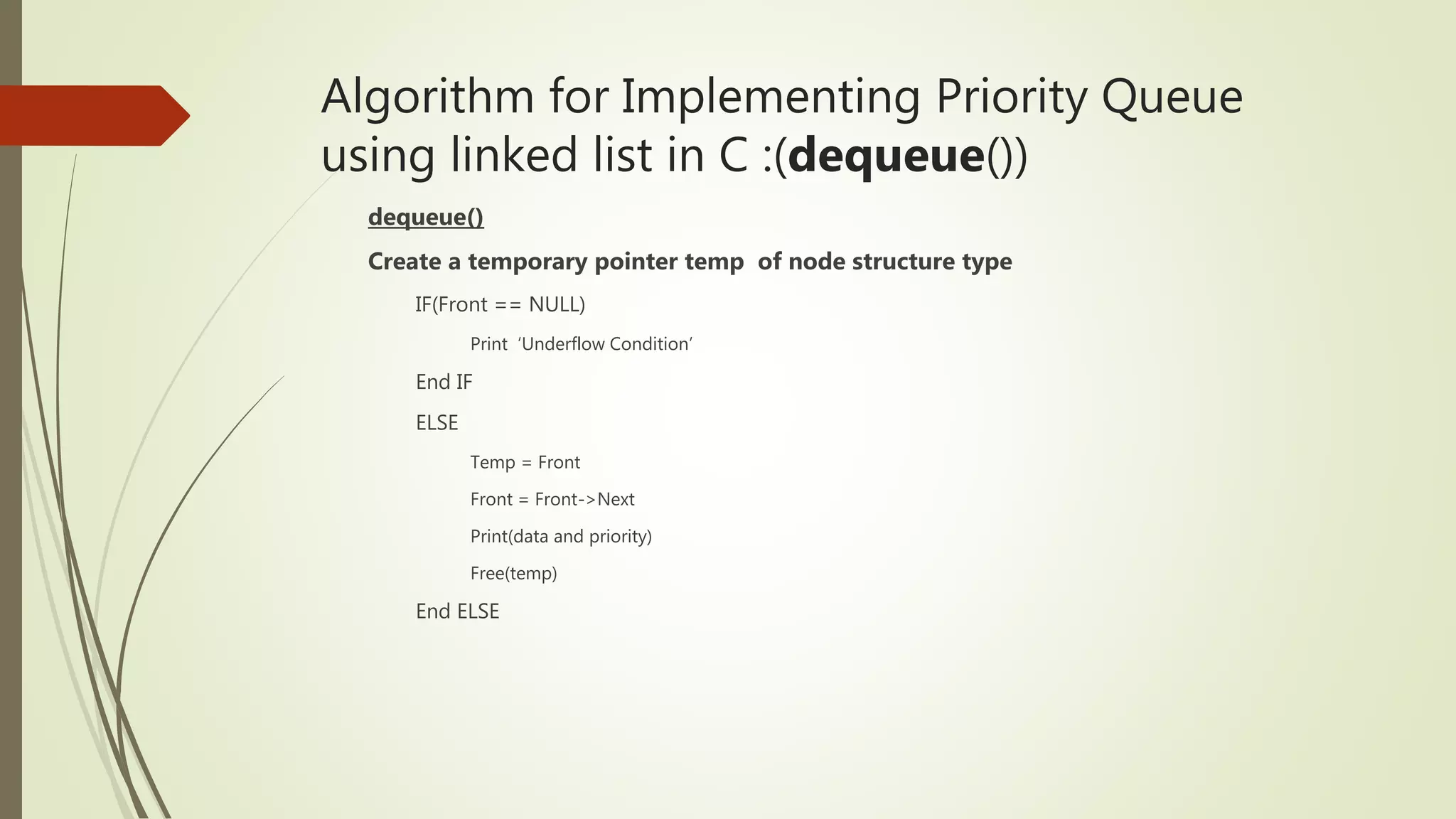 Algorithm for Implementing Priority Queue
using linked list in C :(dequeue())
dequeue()
Create a temporary pointer temp of node structure type
IF(Front == NULL)
Print ‘Underflow Condition’
End IF
ELSE
Temp = Front
Front = Front->Next
Print(data and priority)
Free(temp)
End ELSE
 