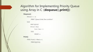 Algorithm for Implementing Priority Queue
using Array in C :(dequeue(),print())
Dequeue()
IF(Front == -1)
PRINT “Queue Under flow condition”
ELSE
PRINT”Q[f],Pr[f]”
IF(Front==Rear)
Front = Rear = -1
ELSE
FRONT++
Print()
FOR(i=Front;i<=Rear;i++)
PRINT(Q[i],Pr[i])
 
