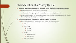 Characteristics of a Priority Queue:
 A queue is termed as a priority queue if it has the following characteristics:
 Each item has some priority associated with it.
 An item with the highest priority is moved at the front and deleted first.
 If two elements share the same priority value, then the priority queue follows the first-in-
first-out principle for de queue operation.
 Implementation of the Priority Queue in Data Structure:
 You can implement the priority queues in one of the following ways:
1. Linked list.
2. Binary heap.
1. Min heap.
2. Max heap.
3. Arrays.
1. Unordered Array.
2. Ordered Array.
4. Binary search tree.
 