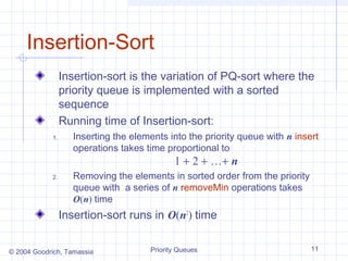 Insertion-Sort
Insertion-sort is the variation of PQ-sort where the
priority queue is implemented with a sorted
sequence
Running time of Insertion-sort:
1.

Inserting the elements into the priority queue with n insert
operations takes time proportional to

1 + 2 + …+ n

2.

Removing the elements in sorted order from the priority
queue with a series of n removeMin operations takes
O(n) time

Insertion-sort runs in O(n2) time
© 2004 Goodrich, Tamassia

Priority Queues

11

 