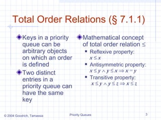 Total Order Relations (§ 7.1.1)
Keys in a priority
queue can be
arbitrary objects
on which an order
is defined
Two distinct
entries in a
priority queue can
have the same
key
© 2004 Goodrich, Tamassia

Mathematical concept
of total order relation ≤






Reflexive property:
x≤x
Antisymmetric property:
x≤y∧y≤x⇒x=y
Transitive property:
x≤y∧y≤z⇒x≤z

Priority Queues

3

 