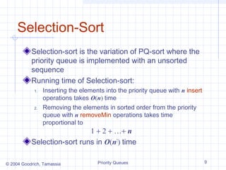 Selection-Sort
Selection-sort is the variation of PQ-sort where the
priority queue is implemented with an unsorted
sequence
Running time of Selection-sort:
1.

2.

Inserting the elements into the priority queue with n insert
operations takes O(n) time
Removing the elements in sorted order from the priority
queue with n removeMin operations takes time
proportional to

1 + 2 + …+ n
Selection-sort runs in O(n2) time
© 2004 Goodrich, Tamassia

Priority Queues

9

 