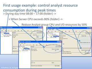 First usage example: control analyst resource consumption during peak times> During day time 08:00 – 17:00 (folder) ->> When Server CPU exceeds 80% (folder) -> 		Reduce Analyst group CPU and I/O resources by 50%10ActiveBase Ltd. All Rights reserved