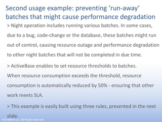 Second usage example: preventing ‘run-away’ batches that might cause performance degradation> Night operation includes running various batches. In some cases,   due to a bug, code-change or the database, these batches might run out of control, causing resource outage and performance degradation to other night batches that will not be completed in due time.> ActiveBase enables to set resource thresholds to batches.             When resource consumption exceeds the threshold, resource consumption is automatically reduced by 50% - ensuring that other work meets SLA.> This example is easily built using three rules, presented in the next slide.11ActiveBase Ltd. All Rights reserved