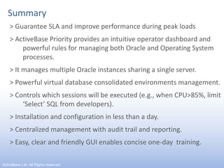 Summary> Guarantee SLA and improve performance during peak loads> ActiveBase Priority provides an intuitive operator dashboard and powerful rules for managing both Oracle and Operating System processes.> It manages multiple Oracle instances sharing a single server.> Powerful virtual database consolidated environments management.> Controls which sessions will be executed (e.g., when CPU>85%, limit ‘Select’ SQL from developers).> Installation and configuration in less than a day.> Centralized management with audit trail and reporting.> Easy, clear and friendly GUI enables concise one-day  training.13ActiveBase Ltd. All Rights reserved