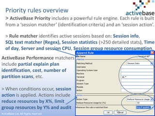 Priority rules overview> ActiveBase Priority includes a powerful rule engine. Each rule is built from a ‘session matcher’ (identification criteria) and an ‘session action’. > Rule matcher identifies active sessions based on: Session info, SQL text matcher (Regex), Session statistics(>250 detailed stats), Time of day, Server and session CPU, Session group resource consumption.ActiveBase Performance matchers includepartial explain plan identification, cost, number of partition scans,etc.> When conditions occur,session action is applied. Actions include reduce resources by X%, limit group resources by Y% and audit7ActiveBase Ltd. All Rights reserved