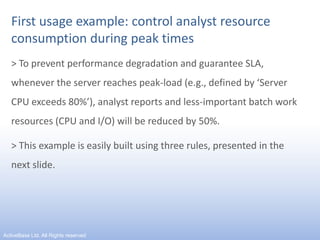 First usage example: control analyst resource consumption during peak times> To prevent performance degradation and guarantee SLA, whenever the server reaches peak-load (e.g., defined by ‘Server CPU exceeds 80%’), analyst reports and less-important batch work resources (CPU and I/O) will be reduced by 50%.> This example is easily built using three rules, presented in the next slide.9ActiveBase Ltd. All Rights reserved