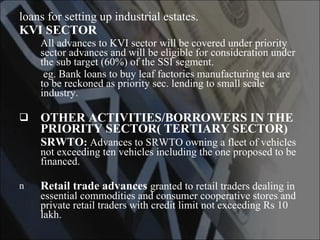 loans for setting up industrial estates. KVI SECTOR All advances to KVI sector will be covered under priority sector advances and will be eligible for consideration under the sub target (60%) of the SSI segment. eg. Bank loans to buy leaf factories manufacturing tea are to be reckoned as priority sec. lending to small scale industry. OTHER ACTIVITIES/BORROWERS IN THE PRIORITY SECTOR( TERTIARY SECTOR) SRWTO :  Advances to SRWTO owning a fleet of vehicles not exceeding ten vehicles including the one proposed to be financed. Retail trade advances   granted to retail traders dealing in essential commodities and consumer cooperative stores and private retail traders with credit limit not exceeding Rs 10 lakh. 