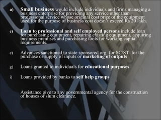 Small business   would include individuals and firms managing a business enterprise for providing any service other than professional service whose original cost price of the equipment used for the purpose of business cost doesn’t exceed Rs 20 lakh. Loan to professional and self employed persons  include loan for purchasing equipment, repairing existing equipment, acquiring business premises and purchasing tools for working capital requirements. Advances sanctioned to state sponsored org. for SC/ST  for the purchase or supply of inputs or  marketing of outputs Loans granted to individuals for  educational purposes Loans provided by banks to  self help groups  Assistance give to any governmental agency for the construction of houses or slum clearance.  