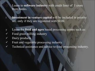 Loans to  software industry  with credit limit of  1 crore from banks. Investment in venture capital  will be included in priority sec. only if they are registered with SEBI. Loans for  food and agro  based processing centre such as: Food grain milling industry Dairy products Fruit and vegetable processing industry Technical assistance and advice to food processing industry. 