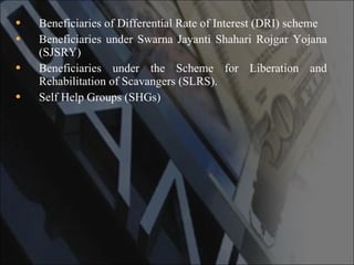 Beneficiaries of Differential Rate of Interest (DRI) scheme  Beneficiaries under Swarna Jayanti Shahari Rojgar Yojana (SJSRY)  Beneficiaries under the Scheme for Liberation and Rehabilitation of Scavangers (SLRS).  Self Help Groups (SHGs)  