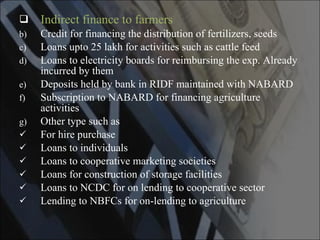 Indirect finance to farmers Credit for financing the distribution of fertilizers, seeds Loans upto 25 lakh for activities such as cattle feed Loans to electricity boards for reimbursing the exp. Already incurred by them Deposits held by bank in RIDF maintained with NABARD Subscription to NABARD for financing agriculture activities Other type such as For hire purchase Loans to individuals Loans to cooperative marketing societies Loans for construction of storage facilities Loans to NCDC for on lending to cooperative sector Lending to NBFCs for on-lending to agriculture 