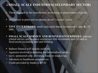 SMALL SCALE INDUSTRIES( SECONDARY SECTOR) Those engaged in the manufacture, processing or preservation of goods. Investment in plant and machinery doesn’t exceed 1 crore TINY ENTERPRISES:  small scale units where investment is upto Rs 25 lakh. SMALL SCALE SERVICE AND BUSINESS   ENTERPRISES:  industry related service and business enterprises with investment upto 10 lakh in fixed assets excluding land and building. Indirect finance will include credit to: Agencies involved in assisting the decentralized sector Govt. sponsored corp. providing funds to weaker sec. Advances to handloom cooperatives Credit provided by banks to KVIC 