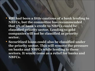  RBI had been a little cautious of a bank lending to
  NBFCs, but the committee has recommended
  that 5% of bank's credit to NBFCs could be
  classified priority sector. Lending to gold
  companies will not be classified as priority
  sector.
 Securitized loans could also be classified under
  the priority sector. This will remove the pressure
  on banks and NBFCs while lending to these
  sectors. It would come as a relief for banks and
  NBFCs.
 