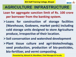 Loan for aggregate sanction limit of Rs. 100 crore
per borrower from the banking system.
Loans for construction of storage facilities
(Warehouse, Godowns, market yards) including
cold storage units designed to store Agriculture
produce, irrespective of their location.
Soil conservation and watershed development
Plant tissue culture and agri-biotechnology,
seed production, production of bio-pesticides,
bio-fertilizer, and vermi composting.
AGRICULTURE INFRASTRUCTURE
 