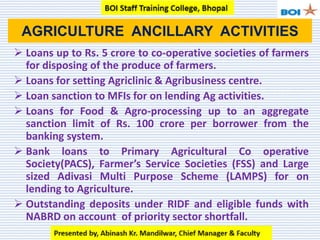  Loans up to Rs. 5 crore to co-operative societies of farmers
for disposing of the produce of farmers.
 Loans for setting Agriclinic & Agribusiness centre.
 Loan sanction to MFIs for on lending Ag activities.
 Loans for Food & Agro-processing up to an aggregate
sanction limit of Rs. 100 crore per borrower from the
banking system.
 Bank loans to Primary Agricultural Co operative
Society(PACS), Farmer’s Service Societies (FSS) and Large
sized Adivasi Multi Purpose Scheme (LAMPS) for on
lending to Agriculture.
 Outstanding deposits under RIDF and eligible funds with
NABRD on account of priority sector shortfall.
AGRICULTURE ANCILLARY ACTIVITIES
 