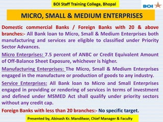 MICRO, SMALL & MEDIUM ENTERPRISES
Domestic commercial Banks / Foreign Banks with 20 & above
branches:- All Bank loan to Micro, Small & Medium Enterprises both
manufacturing and services are eligible to classified under Priority
Sector Advances.
Micro Enterprises: 7.5 percent of ANBC or Credit Equivalent Amount
of Off-Balance Sheet Exposure, whichever is higher.
Manufacturing Enterprises: The Micro, Small & Medium Enterprises
engaged in the manufacture or production of goods to any industry.
Service Enterprises: All Bank loan to Micro and Small Enterprises
engaged in providing or rendering of services in terms of investment
and defined under MSMED Act shall qualify under priority sectors
without any credit cap.
Foreign Banks with less than 20 branches:- No specific target.
 