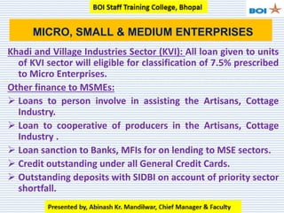 Khadi and Village Industries Sector (KVI): All loan given to units
of KVI sector will eligible for classification of 7.5% prescribed
to Micro Enterprises.
Other finance to MSMEs:
 Loans to person involve in assisting the Artisans, Cottage
Industry.
 Loan to cooperative of producers in the Artisans, Cottage
Industry .
 Loan sanction to Banks, MFIs for on lending to MSE sectors.
 Credit outstanding under all General Credit Cards.
 Outstanding deposits with SIDBI on account of priority sector
shortfall.
MICRO, SMALL & MEDIUM ENTERPRISES
 