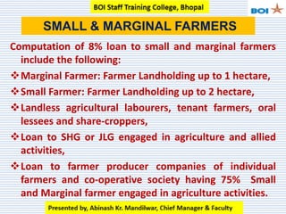 Computation of 8% loan to small and marginal farmers
include the following:
Marginal Farmer: Farmer Landholding up to 1 hectare,
Small Farmer: Farmer Landholding up to 2 hectare,
Landless agricultural labourers, tenant farmers, oral
lessees and share-croppers,
Loan to SHG or JLG engaged in agriculture and allied
activities,
Loan to farmer producer companies of individual
farmers and co-operative society having 75% Small
and Marginal farmer engaged in agriculture activities.
SMALL & MARGINAL FARMERS
 
