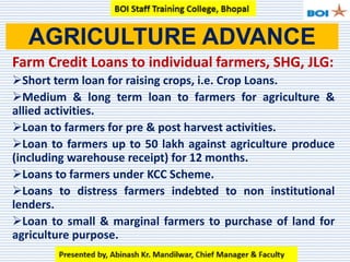 Farm Credit Loans to individual farmers, SHG, JLG:
Short term loan for raising crops, i.e. Crop Loans.
Medium & long term loan to farmers for agriculture &
allied activities.
Loan to farmers for pre & post harvest activities.
Loan to farmers up to 50 lakh against agriculture produce
(including warehouse receipt) for 12 months.
Loans to farmers under KCC Scheme.
Loans to distress farmers indebted to non institutional
lenders.
Loan to small & marginal farmers to purchase of land for
agriculture purpose.
AGRICULTURE ADVANCE
 