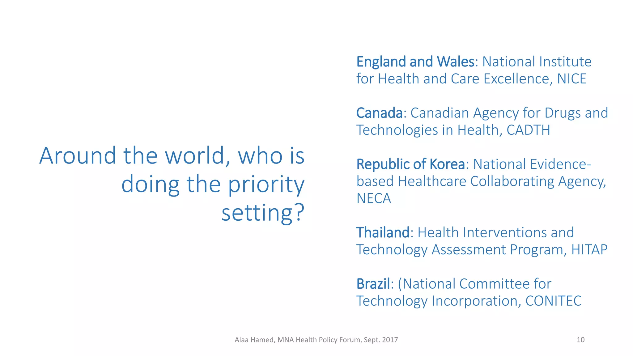 Around the world, who is
doing the priority
setting?
England and Wales: National Institute
for Health and Care Excellence, NICE
Canada: Canadian Agency for Drugs and
Technologies in Health, CADTH
Republic of Korea: National Evidence-
based Healthcare Collaborating Agency,
NECA
Thailand: Health Interventions and
Technology Assessment Program, HITAP
Brazil: (National Committee for
Technology Incorporation, CONITEC
10Alaa Hamed, MNA Health Policy Forum, Sept. 2017
 