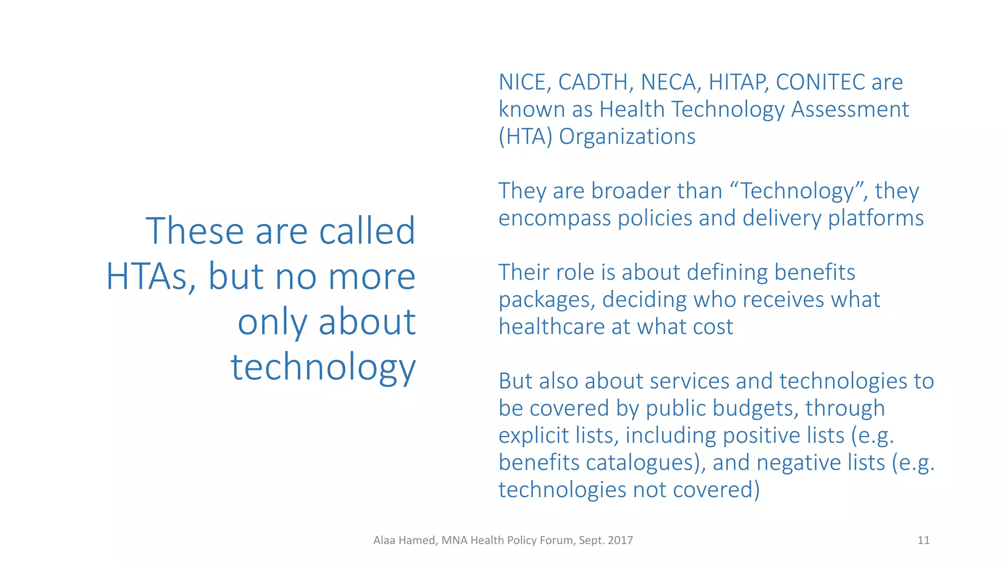 These are called
HTAs, but no more
only about
technology
NICE, CADTH, NECA, HITAP, CONITEC are
known as Health Technology Assessment
(HTA) Organizations
They are broader than “Technology”, they
encompass policies and delivery platforms
Their role is about defining benefits
packages, deciding who receives what
healthcare at what cost
But also about services and technologies to
be covered by public budgets, through
explicit lists, including positive lists (e.g.
benefits catalogues), and negative lists (e.g.
technologies not covered)
11Alaa Hamed, MNA Health Policy Forum, Sept. 2017
 