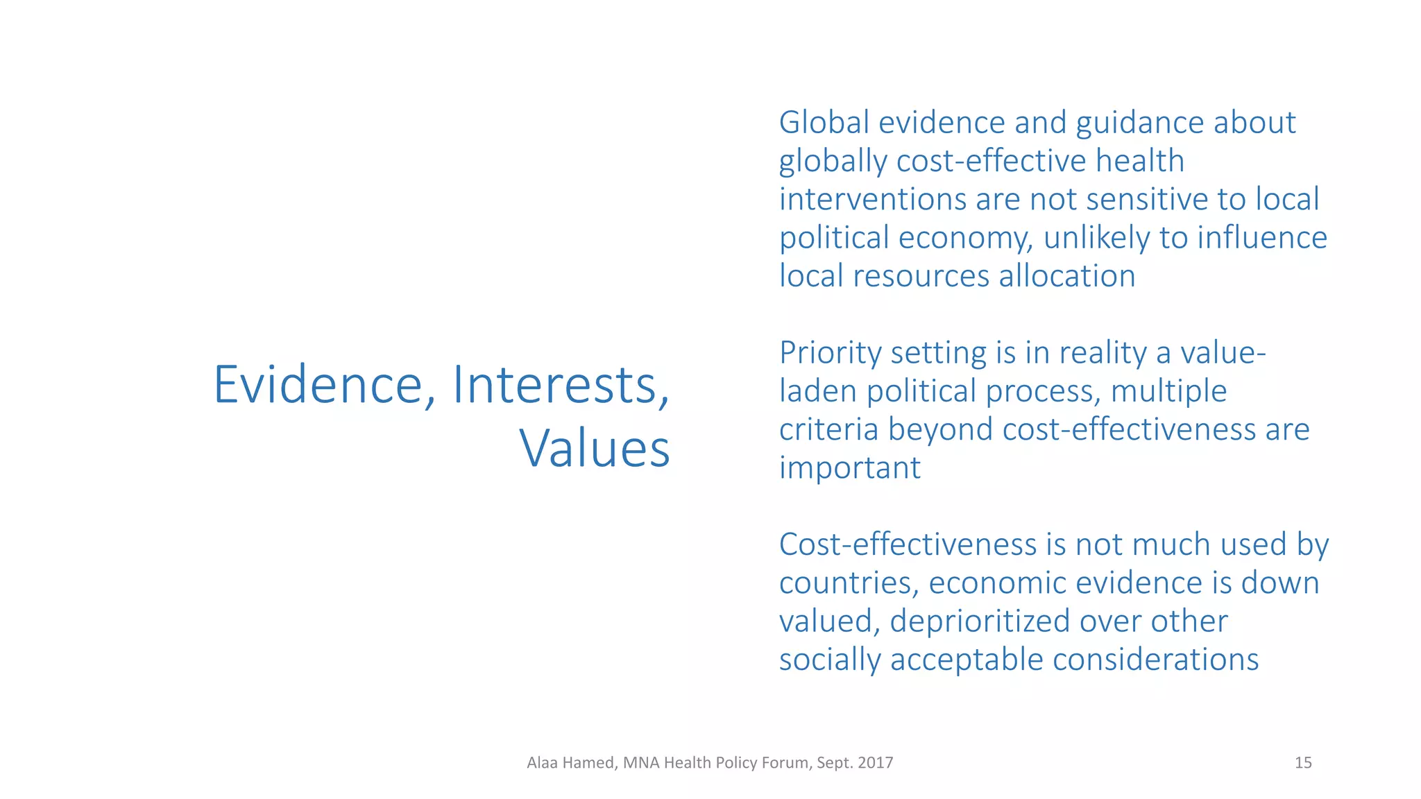 Evidence, Interests,
Values
Global evidence and guidance about
globally cost-effective health
interventions are not sensitive to local
political economy, unlikely to influence
local resources allocation
Priority setting is in reality a value-
laden political process, multiple
criteria beyond cost-effectiveness are
important
Cost-effectiveness is not much used by
countries, economic evidence is down
valued, deprioritized over other
socially acceptable considerations
15Alaa Hamed, MNA Health Policy Forum, Sept. 2017
 