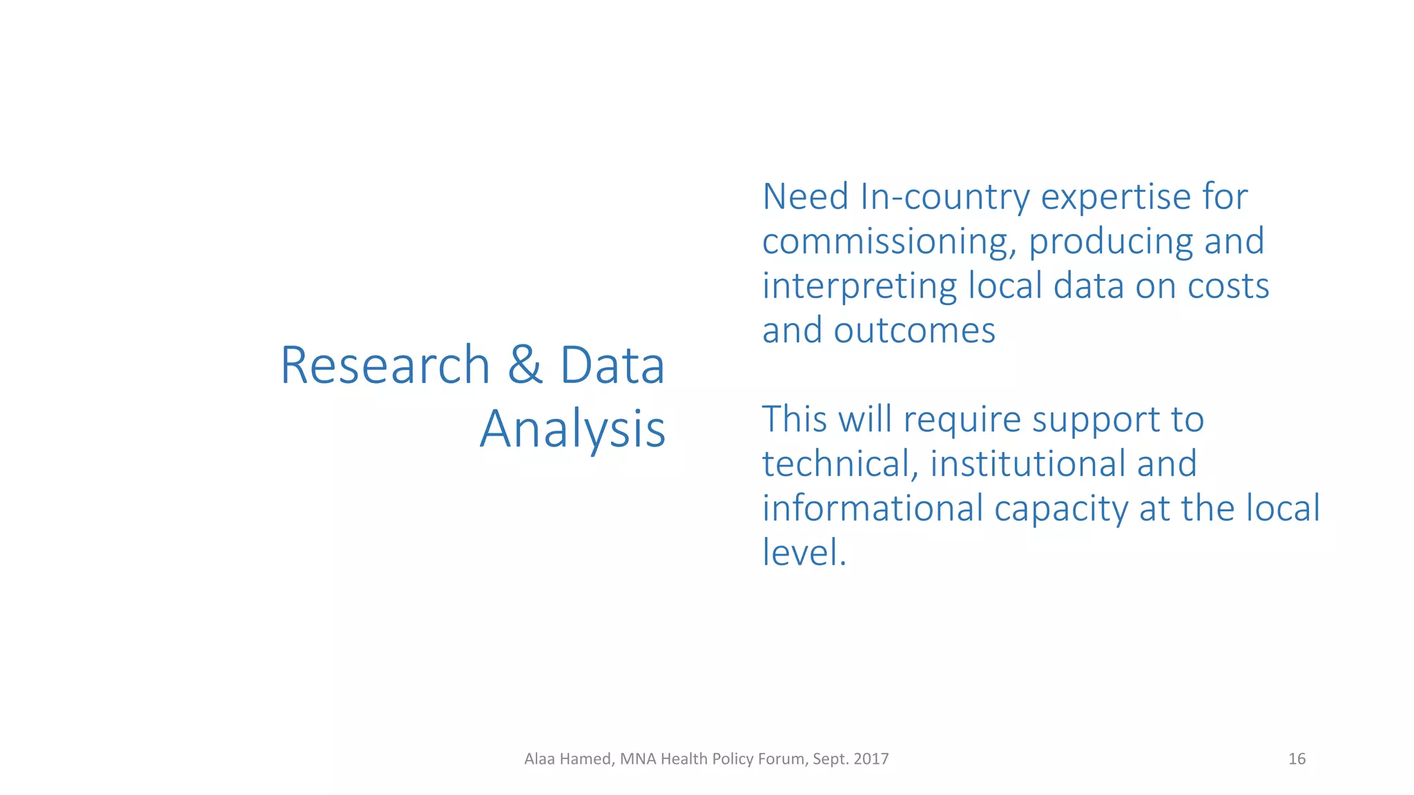Research & Data
Analysis
Need In-country expertise for
commissioning, producing and
interpreting local data on costs
and outcomes
This will require support to
technical, institutional and
informational capacity at the local
level.
16Alaa Hamed, MNA Health Policy Forum, Sept. 2017
 
