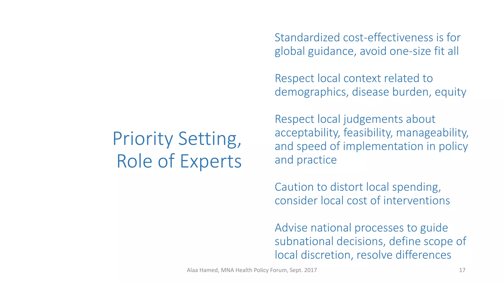 Priority Setting,
Role of Experts
Standardized cost-effectiveness is for
global guidance, avoid one-size fit all
Respect local context related to
demographics, disease burden, equity
Respect local judgements about
acceptability, feasibility, manageability,
and speed of implementation in policy
and practice
Caution to distort local spending,
consider local cost of interventions
Advise national processes to guide
subnational decisions, define scope of
local discretion, resolve differences
17Alaa Hamed, MNA Health Policy Forum, Sept. 2017
 