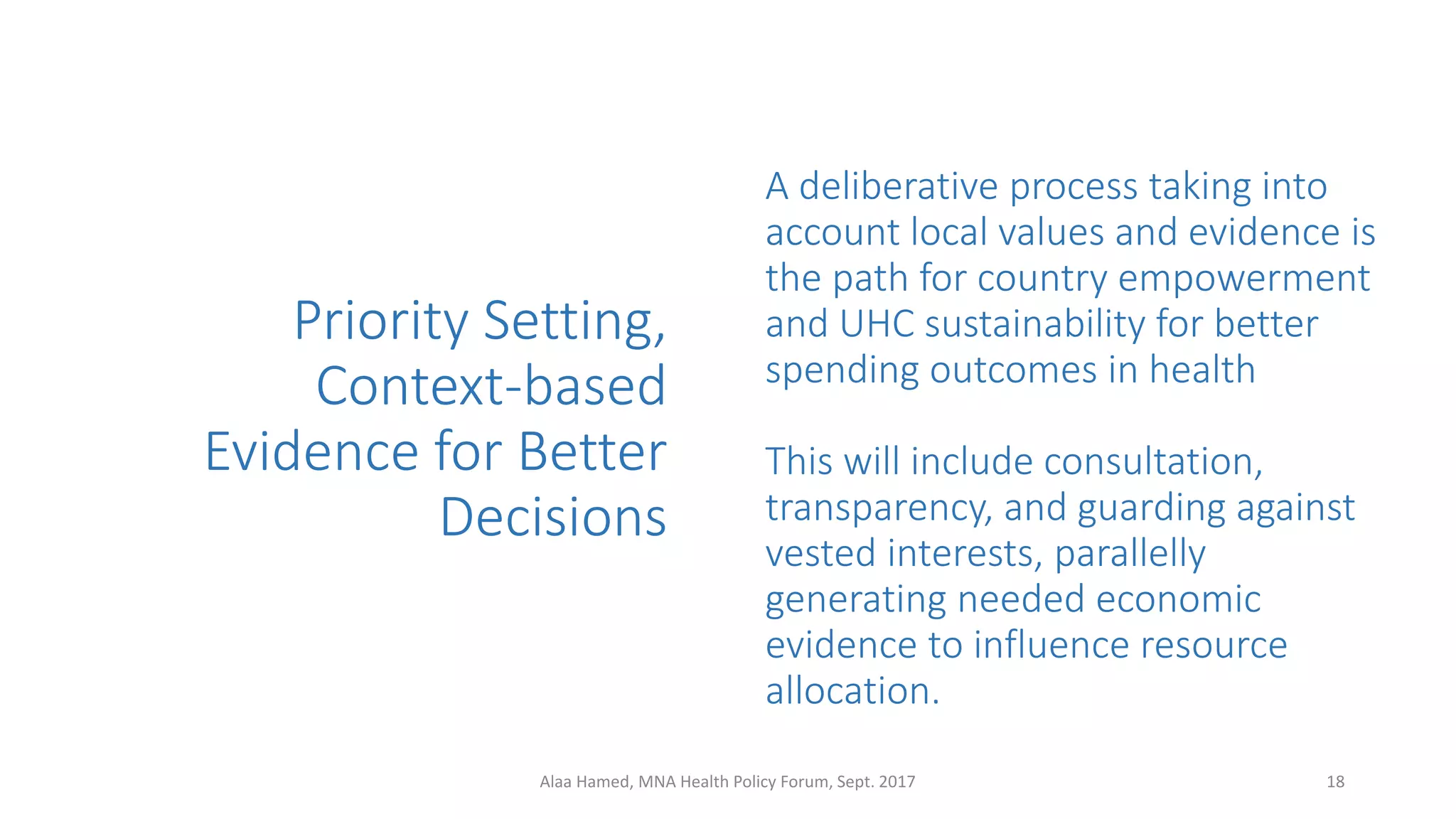 Priority Setting,
Context-based
Evidence for Better
Decisions
A deliberative process taking into
account local values and evidence is
the path for country empowerment
and UHC sustainability for better
spending outcomes in health
This will include consultation,
transparency, and guarding against
vested interests, parallelly
generating needed economic
evidence to influence resource
allocation.
18Alaa Hamed, MNA Health Policy Forum, Sept. 2017
 