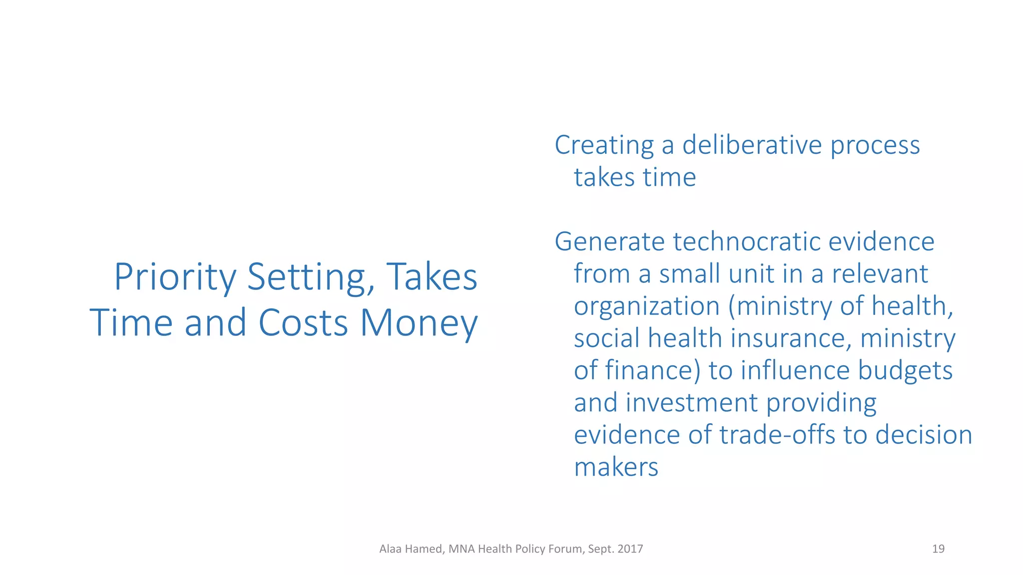 Priority Setting, Takes
Time and Costs Money
Creating a deliberative process
takes time
Generate technocratic evidence
from a small unit in a relevant
organization (ministry of health,
social health insurance, ministry
of finance) to influence budgets
and investment providing
evidence of trade-offs to decision
makers
19Alaa Hamed, MNA Health Policy Forum, Sept. 2017
 