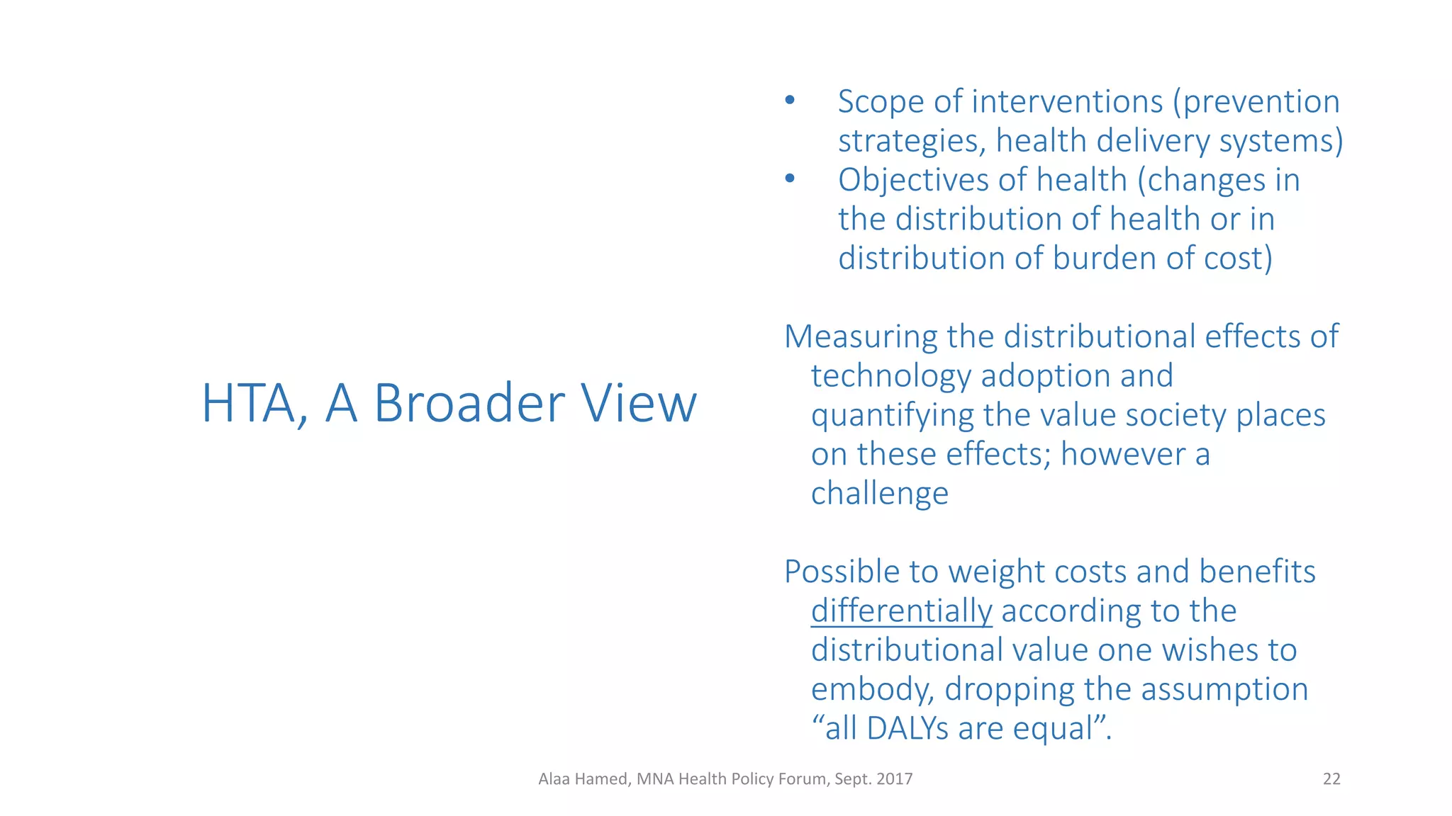 • Scope of interventions (prevention
strategies, health delivery systems)
• Objectives of health (changes in
the distribution of health or in
distribution of burden of cost)
Measuring the distributional effects of
technology adoption and
quantifying the value society places
on these effects; however a
challenge
Possible to weight costs and benefits
differentially according to the
distributional value one wishes to
embody, dropping the assumption
“all DALYs are equal”.
HTA, A Broader View
22Alaa Hamed, MNA Health Policy Forum, Sept. 2017
 