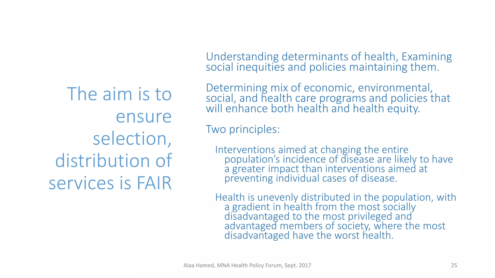 The aim is to
ensure
selection,
distribution of
services is FAIR
Understanding determinants of health, Examining
social inequities and policies maintaining them.
Determining mix of economic, environmental,
social, and health care programs and policies that
will enhance both health and health equity.
Two principles:
Interventions aimed at changing the entire
population’s incidence of disease are likely to have
a greater impact than interventions aimed at
preventing individual cases of disease.
Health is unevenly distributed in the population, with
a gradient in health from the most socially
disadvantaged to the most privileged and
advantaged members of society, where the most
disadvantaged have the worst health.
25Alaa Hamed, MNA Health Policy Forum, Sept. 2017
 