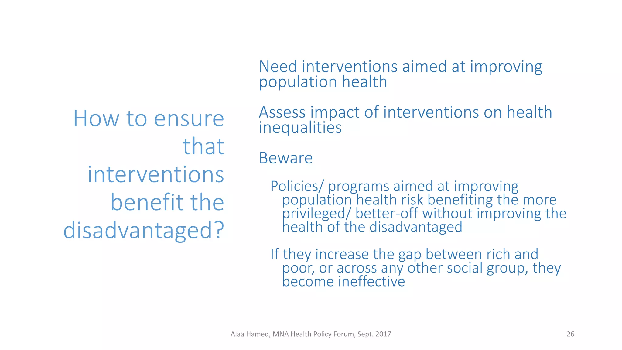 How to ensure
that
interventions
benefit the
disadvantaged?
Need interventions aimed at improving
population health
Assess impact of interventions on health
inequalities
Beware
Policies/ programs aimed at improving
population health risk benefiting the more
privileged/ better-off without improving the
health of the disadvantaged
If they increase the gap between rich and
poor, or across any other social group, they
become ineffective
26Alaa Hamed, MNA Health Policy Forum, Sept. 2017
 
