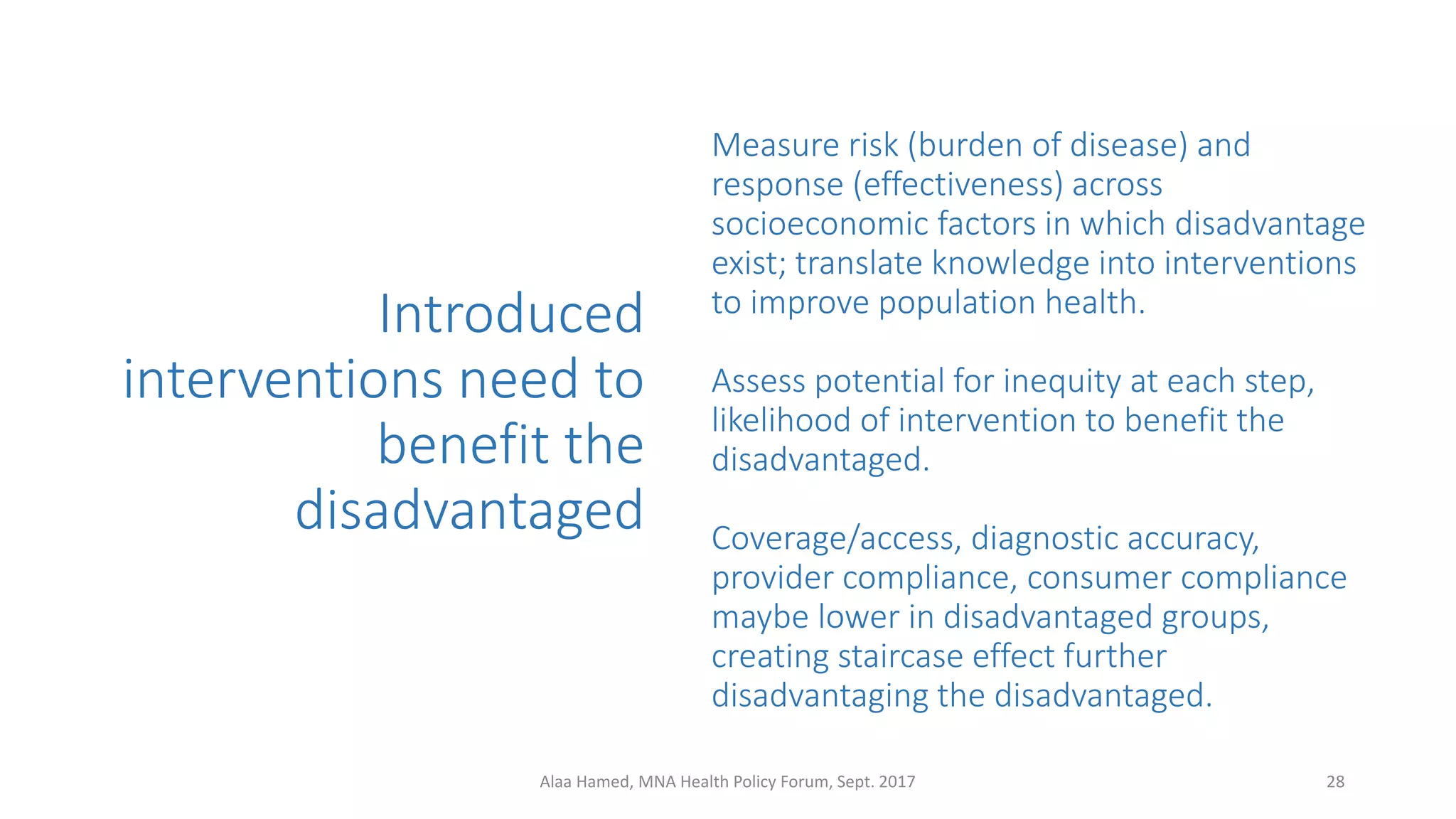 Measure risk (burden of disease) and
response (effectiveness) across
socioeconomic factors in which disadvantage
exist; translate knowledge into interventions
to improve population health.
Assess potential for inequity at each step,
likelihood of intervention to benefit the
disadvantaged.
Coverage/access, diagnostic accuracy,
provider compliance, consumer compliance
maybe lower in disadvantaged groups,
creating staircase effect further
disadvantaging the disadvantaged.
Introduced
interventions need to
benefit the
disadvantaged
28Alaa Hamed, MNA Health Policy Forum, Sept. 2017
 