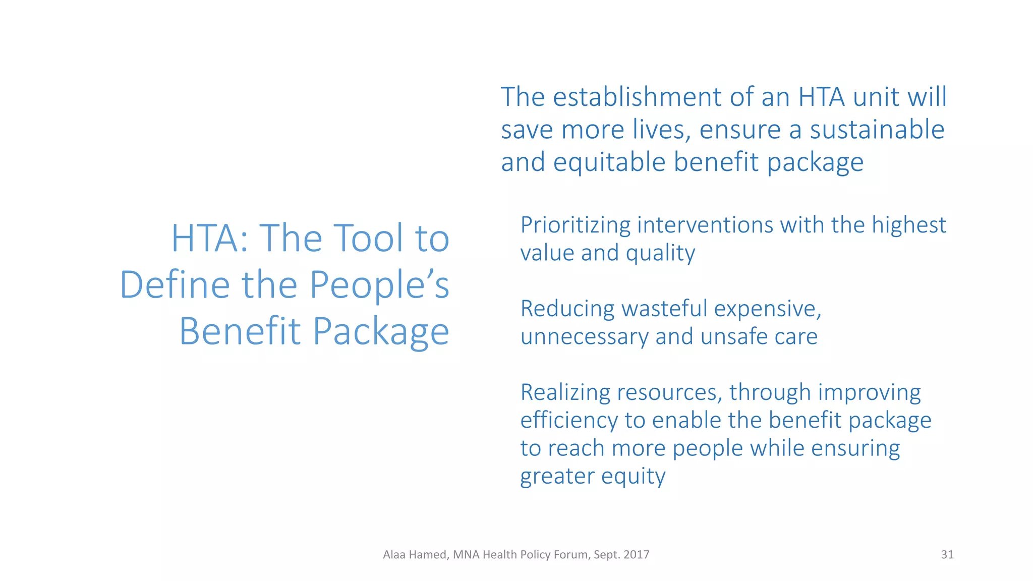 HTA: The Tool to
Define the People’s
Benefit Package
The establishment of an HTA unit will
save more lives, ensure a sustainable
and equitable benefit package
Prioritizing interventions with the highest
value and quality
Reducing wasteful expensive,
unnecessary and unsafe care
Realizing resources, through improving
efficiency to enable the benefit package
to reach more people while ensuring
greater equity
31Alaa Hamed, MNA Health Policy Forum, Sept. 2017
 