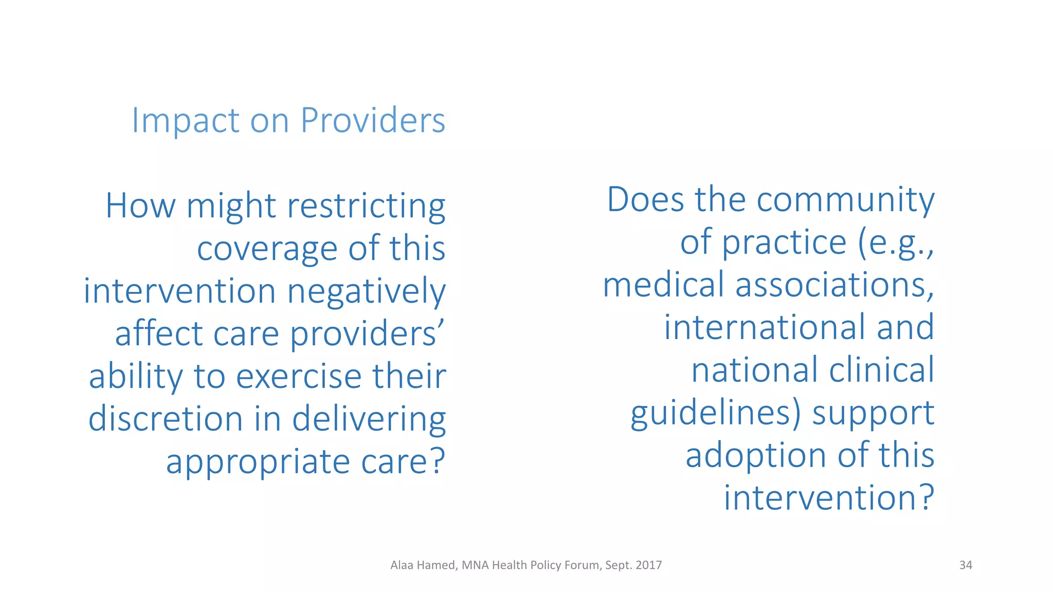 Impact on Providers
How might restricting
coverage of this
intervention negatively
affect care providers’
ability to exercise their
discretion in delivering
appropriate care?
34Alaa Hamed, MNA Health Policy Forum, Sept. 2017
Does the community
of practice (e.g.,
medical associations,
international and
national clinical
guidelines) support
adoption of this
intervention?
 
