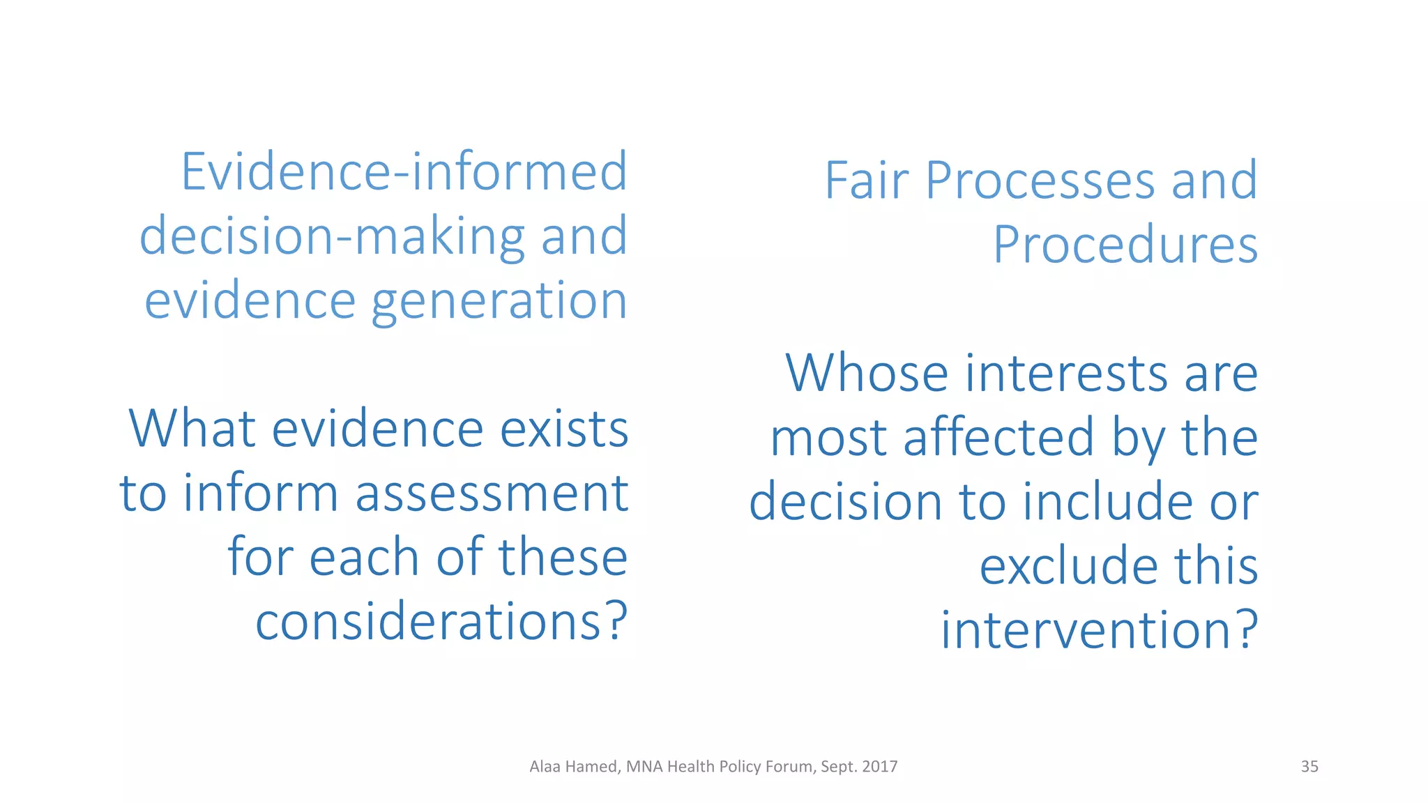 Evidence-informed
decision-making and
evidence generation
What evidence exists
to inform assessment
for each of these
considerations?
35Alaa Hamed, MNA Health Policy Forum, Sept. 2017
Fair Processes and
Procedures
Whose interests are
most affected by the
decision to include or
exclude this
intervention?
 