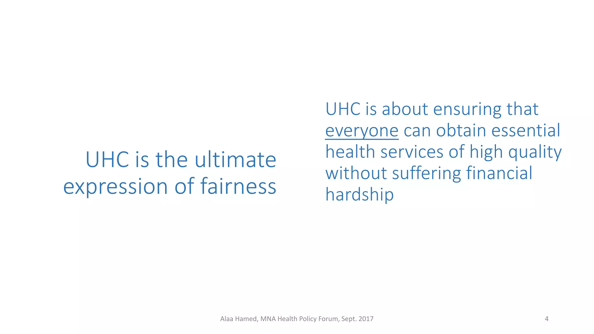 UHC is the ultimate
expression of fairness
UHC is about ensuring that
everyone can obtain essential
health services of high quality
without suffering financial
hardship
4Alaa Hamed, MNA Health Policy Forum, Sept. 2017
 
