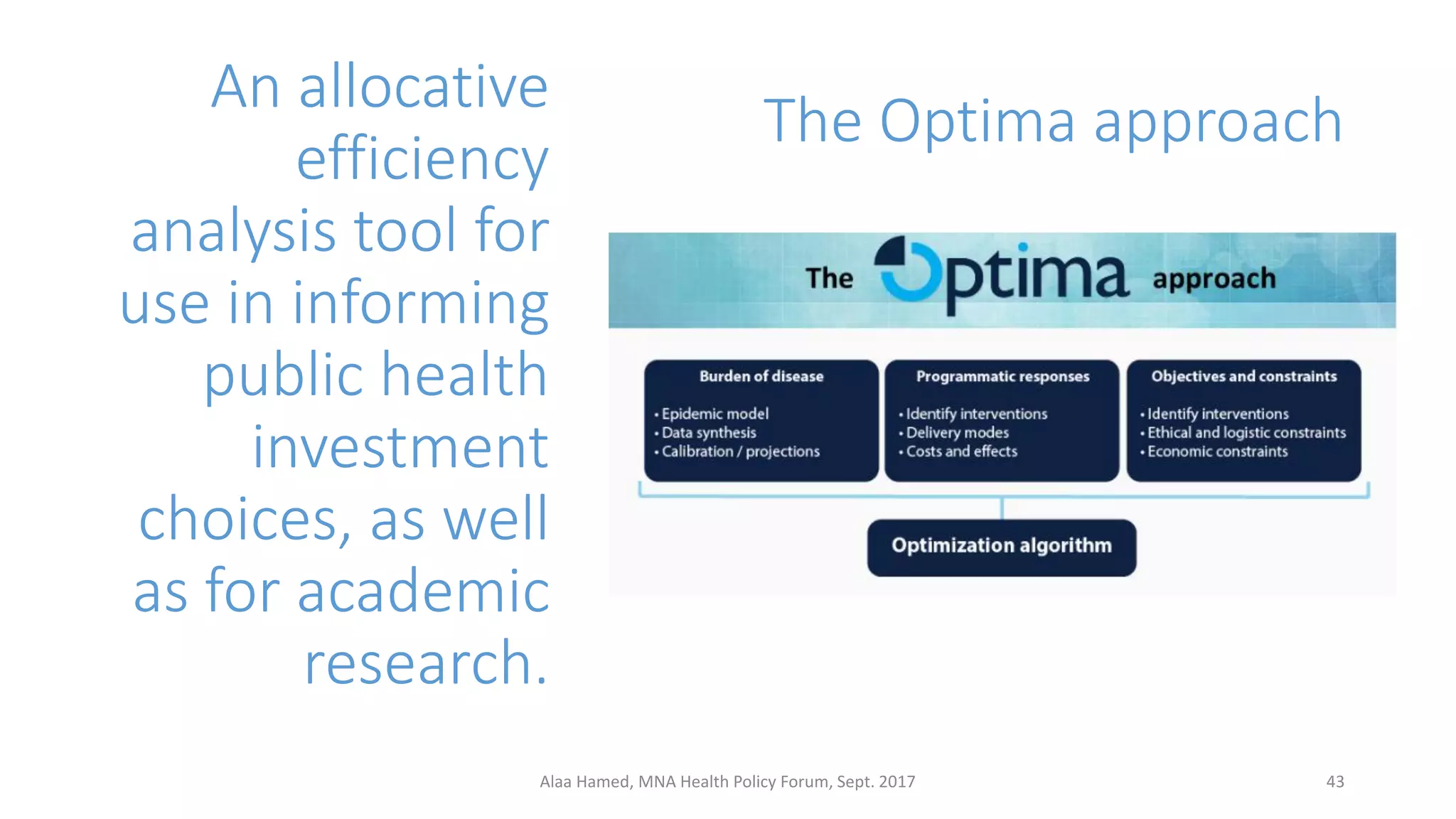The Optima approach
An allocative
efficiency
analysis tool for
use in informing
public health
investment
choices, as well
as for academic
research.
43Alaa Hamed, MNA Health Policy Forum, Sept. 2017
 