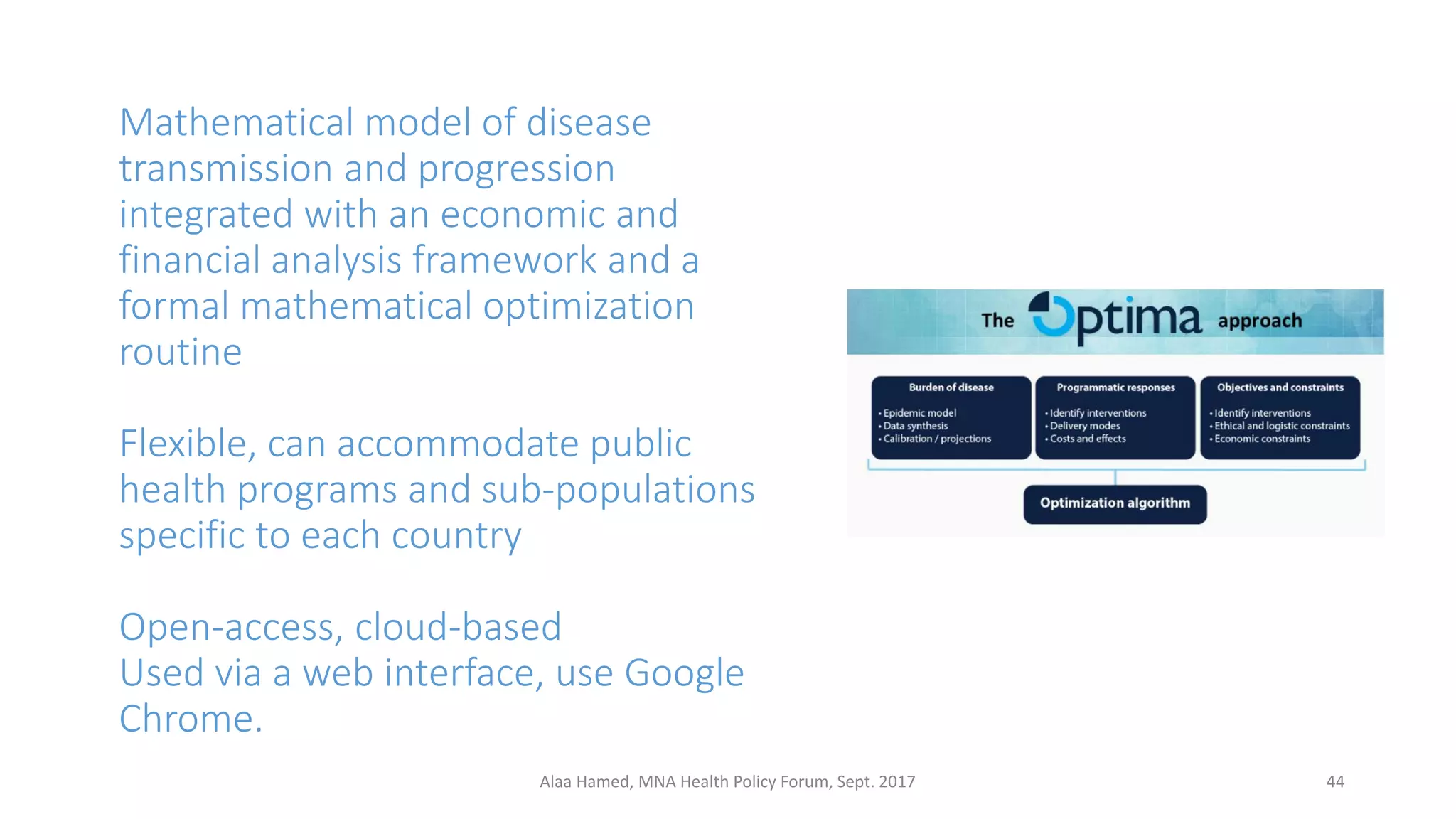 Mathematical model of disease
transmission and progression
integrated with an economic and
financial analysis framework and a
formal mathematical optimization
routine
Flexible, can accommodate public
health programs and sub-populations
specific to each country
Open-access, cloud-based
Used via a web interface, use Google
Chrome.
44Alaa Hamed, MNA Health Policy Forum, Sept. 2017
 