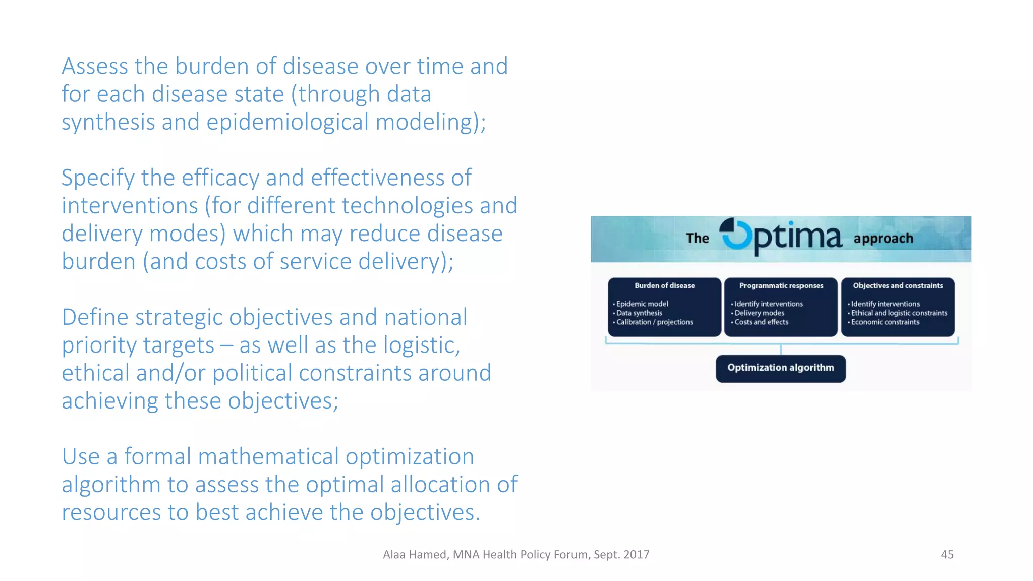 Assess the burden of disease over time and
for each disease state (through data
synthesis and epidemiological modeling);
Specify the efficacy and effectiveness of
interventions (for different technologies and
delivery modes) which may reduce disease
burden (and costs of service delivery);
Define strategic objectives and national
priority targets – as well as the logistic,
ethical and/or political constraints around
achieving these objectives;
Use a formal mathematical optimization
algorithm to assess the optimal allocation of
resources to best achieve the objectives.
45Alaa Hamed, MNA Health Policy Forum, Sept. 2017
 