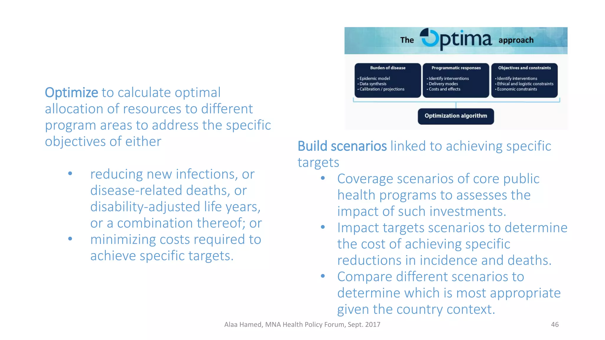 Optimize to calculate optimal
allocation of resources to different
program areas to address the specific
objectives of either
• reducing new infections, or
disease-related deaths, or
disability-adjusted life years,
or a combination thereof; or
• minimizing costs required to
achieve specific targets.
Build scenarios linked to achieving specific
targets
• Coverage scenarios of core public
health programs to assesses the
impact of such investments.
• Impact targets scenarios to determine
the cost of achieving specific
reductions in incidence and deaths.
• Compare different scenarios to
determine which is most appropriate
given the country context.
46Alaa Hamed, MNA Health Policy Forum, Sept. 2017
 