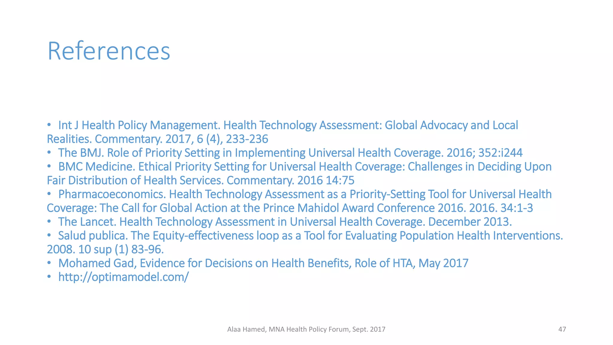 References
• Int J Health Policy Management. Health Technology Assessment: Global Advocacy and Local
Realities. Commentary. 2017, 6 (4), 233-236
• The BMJ. Role of Priority Setting in Implementing Universal Health Coverage. 2016; 352:i244
• BMC Medicine. Ethical Priority Setting for Universal Health Coverage: Challenges in Deciding Upon
Fair Distribution of Health Services. Commentary. 2016 14:75
• Pharmacoeconomics. Health Technology Assessment as a Priority-Setting Tool for Universal Health
Coverage: The Call for Global Action at the Prince Mahidol Award Conference 2016. 2016. 34:1-3
• The Lancet. Health Technology Assessment in Universal Health Coverage. December 2013.
• Salud publica. The Equity-effectiveness loop as a Tool for Evaluating Population Health Interventions.
2008. 10 sup (1) 83-96.
• Mohamed Gad, Evidence for Decisions on Health Benefits, Role of HTA, May 2017
• http://optimamodel.com/
47Alaa Hamed, MNA Health Policy Forum, Sept. 2017
 