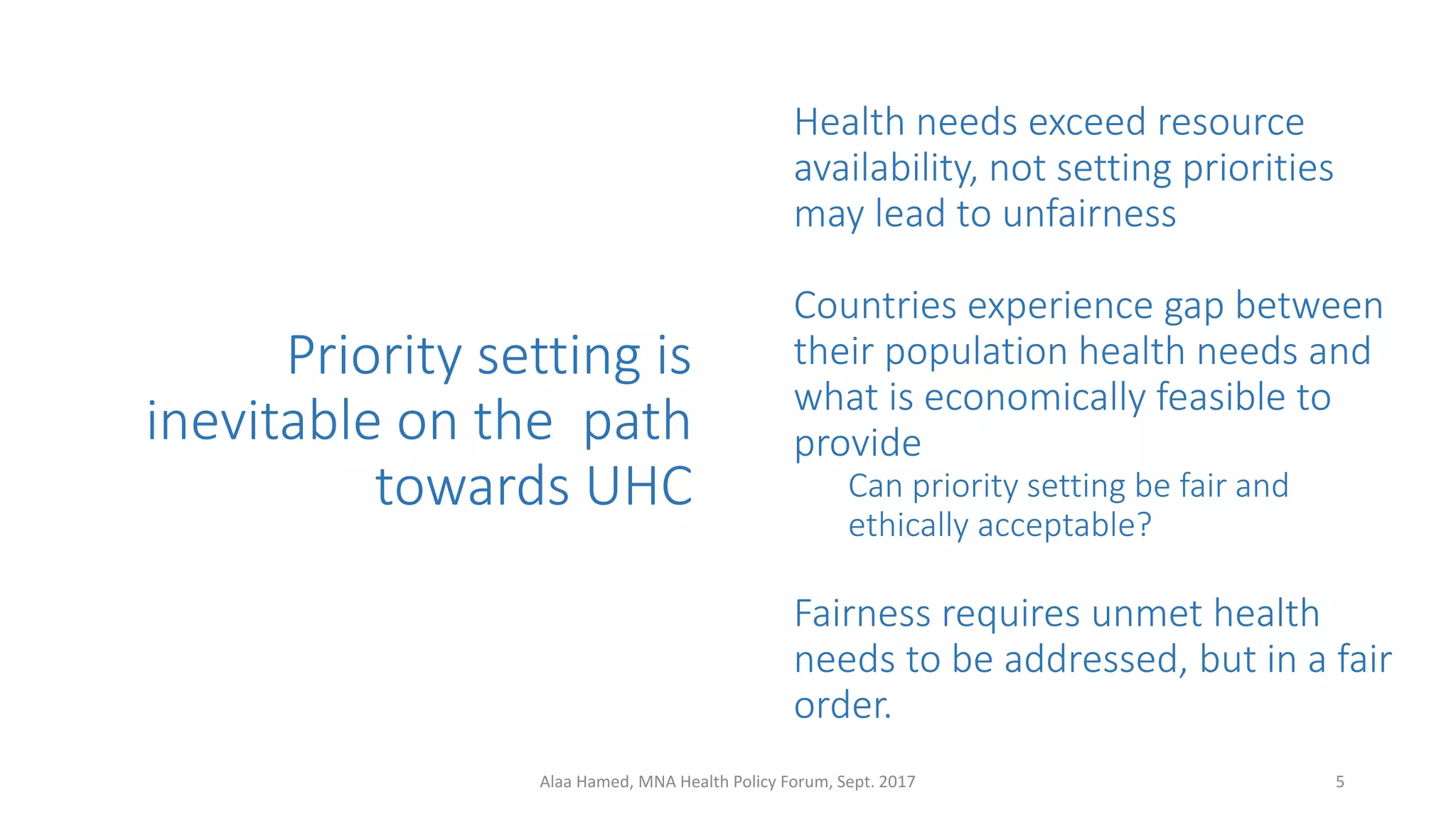 Priority setting is
inevitable on the path
towards UHC
Health needs exceed resource
availability, not setting priorities
may lead to unfairness
Countries experience gap between
their population health needs and
what is economically feasible to
provide
Can priority setting be fair and
ethically acceptable?
Fairness requires unmet health
needs to be addressed, but in a fair
order.
5Alaa Hamed, MNA Health Policy Forum, Sept. 2017
 