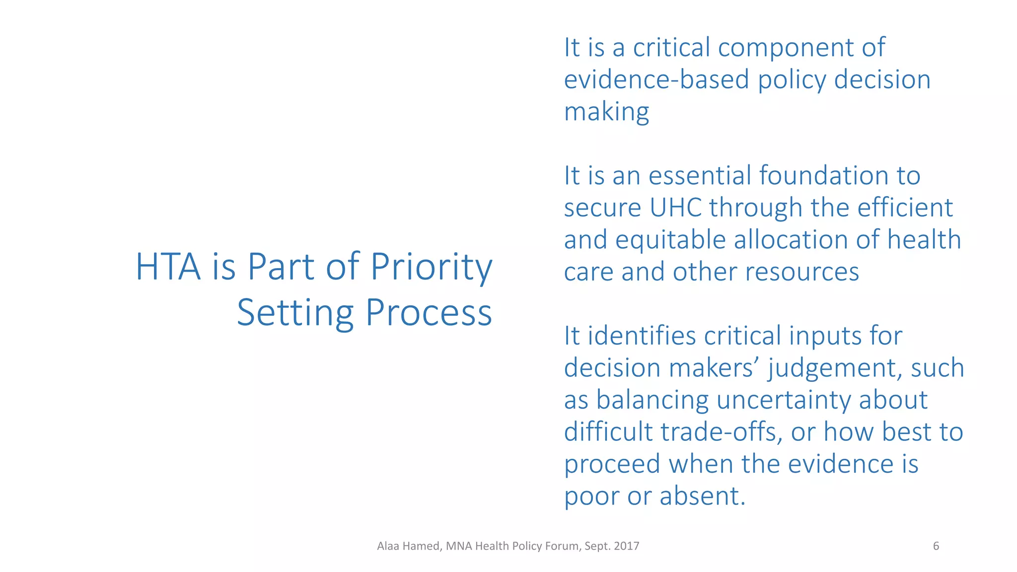 HTA is Part of Priority
Setting Process
It is a critical component of
evidence-based policy decision
making
It is an essential foundation to
secure UHC through the efficient
and equitable allocation of health
care and other resources
It identifies critical inputs for
decision makers’ judgement, such
as balancing uncertainty about
difficult trade-offs, or how best to
proceed when the evidence is
poor or absent.
6Alaa Hamed, MNA Health Policy Forum, Sept. 2017
 