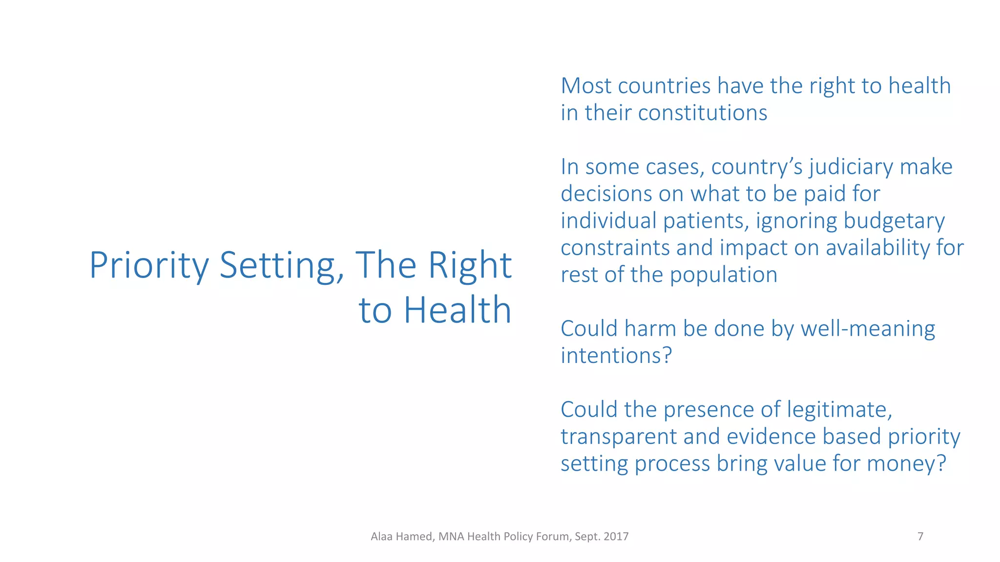 Priority Setting, The Right
to Health
Most countries have the right to health
in their constitutions
In some cases, country’s judiciary make
decisions on what to be paid for
individual patients, ignoring budgetary
constraints and impact on availability for
rest of the population
Could harm be done by well-meaning
intentions?
Could the presence of legitimate,
transparent and evidence based priority
setting process bring value for money?
7Alaa Hamed, MNA Health Policy Forum, Sept. 2017
 